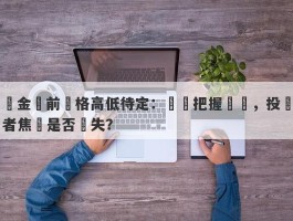 黃金當前價格高低待定：時機把握關鍵，投資者焦點是否錯失？